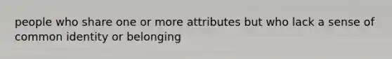 people who share one or more attributes but who lack a sense of common identity or belonging