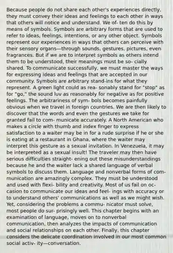 Because people do not share each other's experiences directly, they must convey their ideas and feelings to each other in ways that others will notice and understand. We of- ten do this by means of symbols. Symbols are arbitrary forms that are used to refer to ideas, feelings, intentions, or any other object. Symbols represent our experiences in ways that others can perceive with their sensory organs—through sounds, gestures, pictures, even fragrances. But if we are to interpret symbols as others intend them to be understood, their meanings must be so- cially shared. To communicate successfully, we must master the ways for expressing ideas and feelings that are accepted in our community. Symbols are arbitrary stand-ins for what they represent. A green light could as rea- sonably stand for "stop" as for "go," the sound luv as reasonably for negative as for positive feelings. The arbitrariness of sym- bols becomes painfully obvious when we travel in foreign countries. We are then likely to discover that the words and even the gestures we take for granted fail to com- municate accurately. A North American who makes a circle with thumb and index finger to express satisfaction to a waiter may be in for a rude surprise if he or she is eating at a restaurant in Ghana, where the waiter may interpret this gesture as a sexual invitation. In Venezuela, it may be interpreted as a sexual insult! The traveler may then have serious difficulties straight- ening out these misunderstandings because he and the waiter lack a shared language of verbal symbols to discuss them. Language and nonverbal forms of com- munication are amazingly complex. They must be understood and used with flexi- bility and creativity. Most of us fail on oc- casion to communicate our ideas and feel- ings with accuracy or to understand others' communications as well as we might wish. Yet, considering the problems a commu- nicator must solve, most people do sur- prisingly well. This chapter begins with an examination of language, moves on to nonverbal communication, then analyzes the impacts of communication and social relationships on each other. Finally, this chapter considers the delicate coordination involved in our most common social activ- ity—conversation.