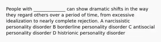 People with ______________ can show dramatic shifts in the way they regard others over a period of time, from excessive idealization to nearly complete rejection. A narcissistic personality disorder B borderline personality disorder C antisocial personality disorder D histrionic personality disorder