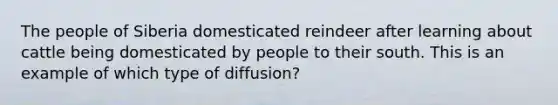 The people of Siberia domesticated reindeer after learning about cattle being domesticated by people to their south. This is an example of which type of diffusion?