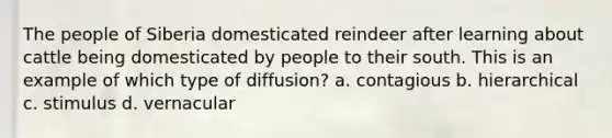 The people of Siberia domesticated reindeer after learning about cattle being domesticated by people to their south. This is an example of which type of diffusion? a. contagious b. hierarchical c. stimulus d. vernacular