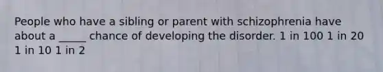 People who have a sibling or parent with schizophrenia have about a _____ chance of developing the disorder. 1 in 100 1 in 20 1 in 10 1 in 2