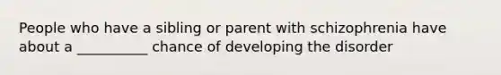 People who have a sibling or parent with schizophrenia have about a __________ chance of developing the disorder