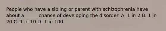 People who have a sibling or parent with schizophrenia have about a _____ chance of developing the disorder. A. 1 in 2 B. 1 in 20 C. 1 in 10 D. 1 in 100