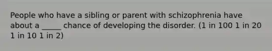 People who have a sibling or parent with schizophrenia have about a _____ chance of developing the disorder. (1 in 100 1 in 20 1 in 10 1 in 2)