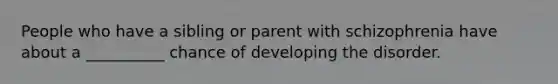 People who have a sibling or parent with schizophrenia have about a __________ chance of developing the disorder.