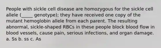 People with sickle cell disease are homozygous for the sickle cell allele (_____ genotype); they have received one copy of the mutant hemoglobin allele from each parent. The resulting abnormal, sickle-shaped RBCs in these people block blood flow in blood vessels, cause pain, serious infections, and organ damage. a. Ss b. ss c. As