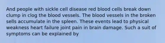 And people with sickle cell disease red blood cells break down clump in clog the blood vessels. The blood vessels in the broken sells accumulate in the spleen. These events lead to physical weakness heart failure joint pain in brain damage. Such a suit of symptoms can be explained by