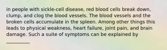 in people with sickle-cell disease, red blood cells break down, clump, and clog <a href='https://www.questionai.com/knowledge/k7oXMfj7lk-the-blood' class='anchor-knowledge'>the blood</a> vessels. The blood vessels and the broken cells accumulate in the spleen. Among other things this leads to physical weakness, heart failure, joint pain, and brain damage. Such a suite of symptoms can be explained by __________