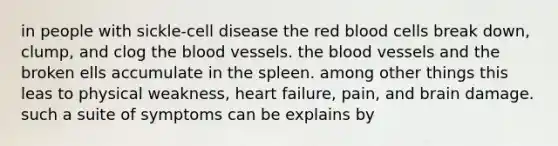 in people with sickle-cell disease the red blood cells break down, clump, and clog <a href='https://www.questionai.com/knowledge/k7oXMfj7lk-the-blood' class='anchor-knowledge'>the blood</a> vessels. the blood vessels and the broken ells accumulate in the spleen. among other things this leas to physical weakness, heart failure, pain, and brain damage. such a suite of symptoms can be explains by