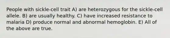 People with sickle-cell trait A) are heterozygous for the sickle-cell allele. B) are usually healthy. C) have increased resistance to malaria D) produce normal and abnormal hemoglobin. E) All of the above are true.