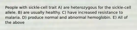 People with sickle-cell trait A) are heterozygous for the sickle-cell allele. B) are usually healthy. C) have increased resistance to malaria. D) produce normal and abnormal hemoglobin. E) All of the above