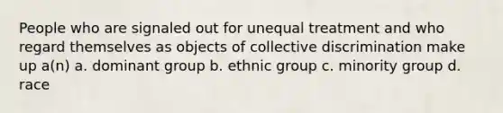 People who are signaled out for unequal treatment and who regard themselves as objects of collective discrimination make up a(n) a. dominant group b. ethnic group c. minority group d. race