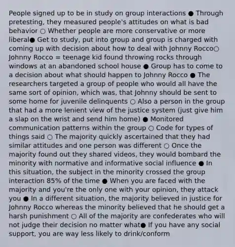 People signed up to be in study on group interactions ● Through pretesting, they measured people's attitudes on what is bad behavior ○ Whether people are more conservative or more liberal● Get to study, put into group and group is charged with coming up with decision about how to deal with Johnny Rocco○ Johnny Rocco = teenage kid found throwing rocks through windows at an abandoned school house ● Group has to come to a decision about what should happen to Johnny Rocco ● The researchers targeted a group of people who would all have the same sort of opinion, which was, that Johnny should be sent to some home for juvenile delinquents ○ Also a person in the group that had a more lenient view of the justice system (just give him a slap on the wrist and send him home) ● Monitored communication patterns within the group ○ Code for types of things said ○ The majority quickly ascertained that they had similar attitudes and one person was different ○ Once the majority found out they shared videos, they would bombard the minority with normative and informative social influence ● In this situation, the subject in the minority crossed the group interaction 85% of the time ● When you are faced with the majority and you're the only one with your opinion, they attack you ● In a different situation, the majority believed in justice for Johnny Rocco whereas the minority believed that he should get a harsh punishment ○ All of the majority are confederates who will not judge their decision no matter what● If you have any social support, you are way less likely to drink/conform