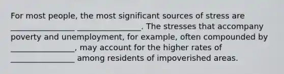 For most people, the most significant sources of stress are ________________ ________________. The stresses that accompany poverty and unemployment, for example, often compounded by ________________, may account for the higher rates of ________________ among residents of impoverished areas.