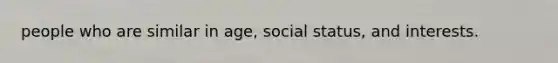 people who are similar in age, social status, and interests.