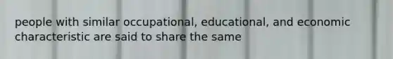 people with similar occupational, educational, and economic characteristic are said to share the same