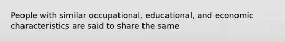 People with similar occupational, educational, and economic characteristics are said to share the same