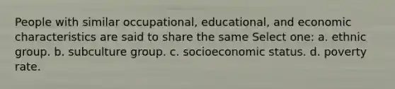 People with similar occupational, educational, and economic characteristics are said to share the same Select one: a. ethnic group. b. subculture group. c. socioeconomic status. d. poverty rate.