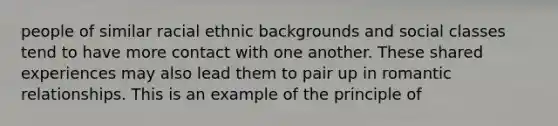 people of similar racial ethnic backgrounds and social classes tend to have more contact with one another. These shared experiences may also lead them to pair up in romantic relationships. This is an example of the principle of