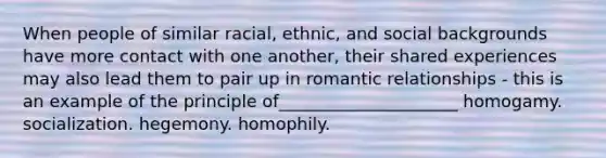 When people of similar racial, ethnic, and social backgrounds have more contact with one another, their shared experiences may also lead them to pair up in romantic relationships - this is an example of the principle of_____________________ homogamy. socialization. hegemony. homophily.