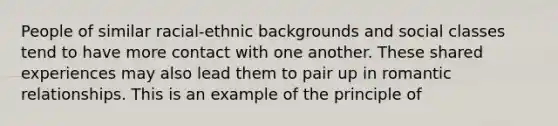 People of similar racial-ethnic backgrounds and social classes tend to have more contact with one another. These shared experiences may also lead them to pair up in romantic relationships. This is an example of the principle of