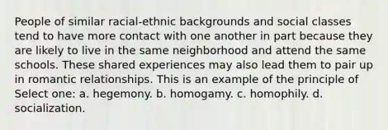 People of similar racial-ethnic backgrounds and social classes tend to have more contact with one another in part because they are likely to live in the same neighborhood and attend the same schools. These shared experiences may also lead them to pair up in romantic relationships. This is an example of the principle of Select one: a. hegemony. b. homogamy. c. homophily. d. socialization.