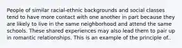 People of similar racial-ethnic backgrounds and social classes tend to have more contact with one another in part because they are likely to live in the same neighborhood and attend the same schools. These shared experiences may also lead them to pair up in romantic relationships. This is an example of the principle of..