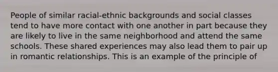 People of similar racial-ethnic backgrounds and social classes tend to have more contact with one another in part because they are likely to live in the same neighborhood and attend the same schools. These shared experiences may also lead them to pair up in romantic relationships. This is an example of the principle of