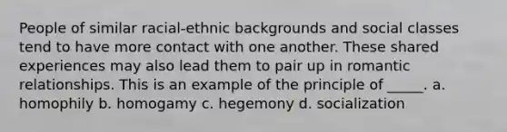 People of similar racial-ethnic backgrounds and social classes tend to have more contact with one another. These shared experiences may also lead them to pair up in romantic relationships. This is an example of the principle of _____. a. homophily b. homogamy c. hegemony d. socialization