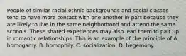 People of similar racial-ethnic backgrounds and social classes tend to have more contact with one another in part because they are likely to live in the same neighborhood and attend the same schools. These shared experiences may also lead them to pair up in romantic relationships. This is an example of the principle of A. homogamy. B. homophily. C. socialization. D. hegemony.