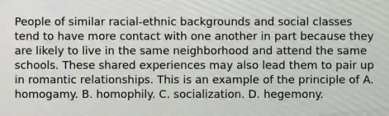 People of similar racial-ethnic backgrounds and social classes tend to have more contact with one another in part because they are likely to live in the same neighborhood and attend the same schools. These shared experiences may also lead them to pair up in romantic relationships. This is an example of the principle of A. homogamy. B. homophily. C. socialization. D. hegemony.