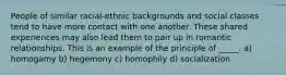 People of similar racial-ethnic backgrounds and social classes tend to have more contact with one another. These shared experiences may also lead them to pair up in romantic relationships. This is an example of the principle of _____. a) homogamy b) hegemony c) homophily d) socialization