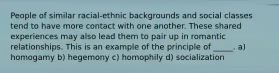 People of similar racial-ethnic backgrounds and social classes tend to have more contact with one another. These shared experiences may also lead them to pair up in romantic relationships. This is an example of the principle of _____. a) homogamy b) hegemony c) homophily d) socialization