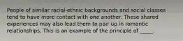 People of similar racial-ethnic backgrounds and social classes tend to have more contact with one another. These shared experiences may also lead them to pair up in romantic relationships. This is an example of the principle of _____.