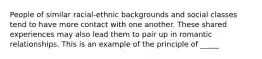 People of similar racial-ethnic backgrounds and social classes tend to have more contact with one another. These shared experiences may also lead them to pair up in romantic relationships. This is an example of the principle of _____