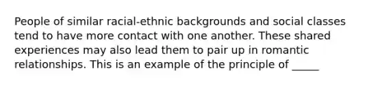 People of similar racial-ethnic backgrounds and social classes tend to have more contact with one another. These shared experiences may also lead them to pair up in romantic relationships. This is an example of the principle of _____