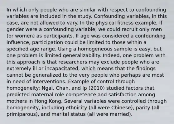 In which only people who are similar with respect to confounding variables are included in the study. Confounding variables, in this case, are not allowed to vary. In the physical fitness example, if gender were a confounding variable, we could recruit only men (or women) as participants. If age was considered a confounding influence, participation could be limited to those within a specified age range. Using a homogeneous sample is easy, but one problem is limited generalizability. Indeed, one problem with this approach is that researchers may exclude people who are extremely ill or incapacitated, which means that the findings cannot be generalized to the very people who perhaps are most in need of interventions. Example of control through homogeneity: Ngai, Chan, and Ip (2010) studied factors that predicted maternal role competence and satisfaction among mothers in Hong Kong. Several variables were controlled through homogeneity, including ethnicity (all were Chinese), parity (all primiparous), and marital status (all were married).