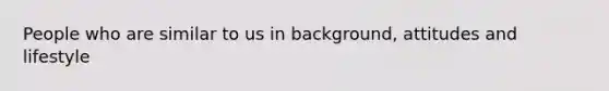 People who are similar to us in background, attitudes and lifestyle