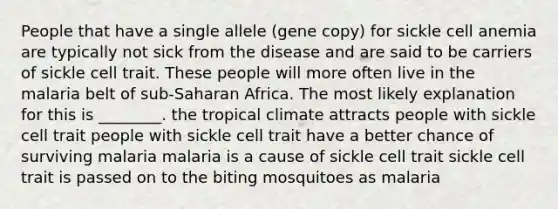 People that have a single allele (gene copy) for sickle cell anemia are typically not sick from the disease and are said to be carriers of sickle cell trait. These people will more often live in the malaria belt of sub-Saharan Africa. The most likely explanation for this is ________. the tropical climate attracts people with sickle cell trait people with sickle cell trait have a better chance of surviving malaria malaria is a cause of sickle cell trait sickle cell trait is passed on to the biting mosquitoes as malaria