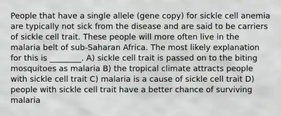 People that have a single allele (gene copy) for sickle cell anemia are typically not sick from the disease and are said to be carriers of sickle cell trait. These people will more often live in the malaria belt of sub-Saharan Africa. The most likely explanation for this is ________. A) sickle cell trait is passed on to the biting mosquitoes as malaria B) the tropical climate attracts people with sickle cell trait C) malaria is a cause of sickle cell trait D) people with sickle cell trait have a better chance of surviving malaria