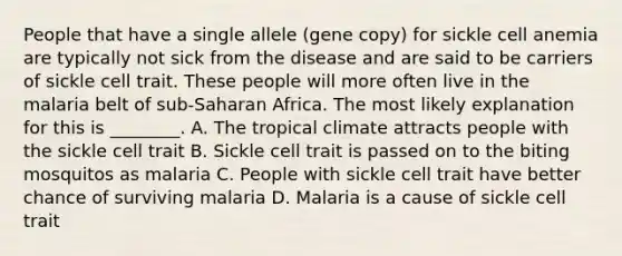 People that have a single allele (gene copy) for sickle cell anemia are typically not sick from the disease and are said to be carriers of sickle cell trait. These people will more often live in the malaria belt of sub-Saharan Africa. The most likely explanation for this is ________. A. The tropical climate attracts people with the sickle cell trait B. Sickle cell trait is passed on to the biting mosquitos as malaria C. People with sickle cell trait have better chance of surviving malaria D. Malaria is a cause of sickle cell trait