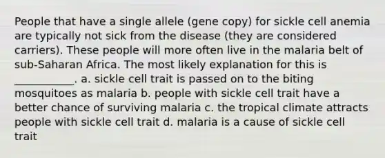 People that have a single allele (gene copy) for sickle cell anemia are typically not sick from the disease (they are considered carriers). These people will more often live in the malaria belt of sub-Saharan Africa. The most likely explanation for this is ___________. a. sickle cell trait is passed on to the biting mosquitoes as malaria b. people with sickle cell trait have a better chance of surviving malaria c. the tropical climate attracts people with sickle cell trait d. malaria is a cause of sickle cell trait