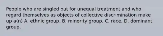 People who are singled out for unequal treatment and who regard themselves as objects of collective discrimination make up a(n) A. ethnic group. B. minority group. C. race. D. dominant group.