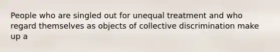 People who are singled out for unequal treatment and who regard themselves as objects of collective discrimination make up a