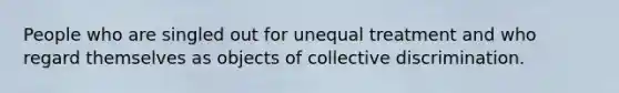 People who are singled out for unequal treatment and who regard themselves as objects of collective discrimination.