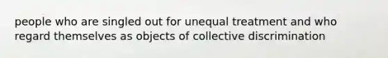 people who are singled out for unequal treatment and who regard themselves as objects of collective discrimination