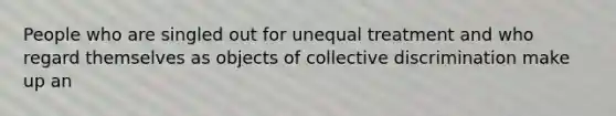 People who are singled out for unequal treatment and who regard themselves as objects of collective discrimination make up an