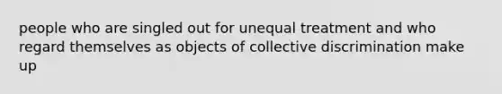 people who are singled out for unequal treatment and who regard themselves as objects of collective discrimination make up