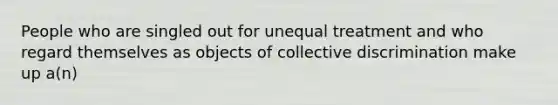 People who are singled out for unequal treatment and who regard themselves as objects of collective discrimination make up a(n)